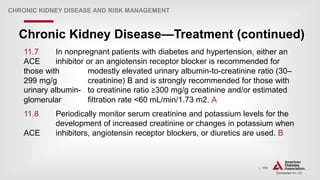 | 194
Chronic Kidney Disease—Treatment (continued)
CHRONIC KIDNEY DISEASE AND RISK MANAGEMENT
11.7 In nonpregnant patients with diabetes and hypertension, either an
ACE inhibitor or an angiotensin receptor blocker is recommended for
those with modestly elevated urinary albumin-to-creatinine ratio (30–
299 mg/g creatinine) B and is strongly recommended for those with
urinary albumin- to creatinine ratio ≥300 mg/g creatinine and/or estimated
glomerular filtration rate <60 mL/min/1.73 m2. A
11.8 Periodically monitor serum creatinine and potassium levels for the
development of increased creatinine or changes in potassium when
ACE inhibitors, angiotensin receptor blockers, or diuretics are used. B
 