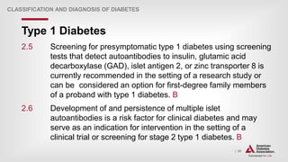 | 20
Type 1 Diabetes
CLASSIFICATION AND DIAGNOSIS OF DIABETES
2.5 Screening for presymptomatic type 1 diabetes using screening
tests that detect autoantibodies to insulin, glutamic acid
decarboxylase (GAD), islet antigen 2, or zinc transporter 8 is
currently recommended in the setting of a research study or
can be considered an option for first-degree family members
of a proband with type 1 diabetes. B
2.6 Development of and persistence of multiple islet
autoantibodies is a risk factor for clinical diabetes and may
serve as an indication for intervention in the setting of a
clinical trial or screening for stage 2 type 1 diabetes. B
 