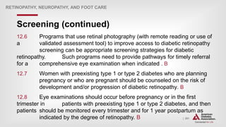 | 201
Screening (continued)
RETINOPATHY, NEUROPATHY, AND FOOT CARE
12.6 Programs that use retinal photography (with remote reading or use of
a validated assessment tool) to improve access to diabetic retinopathy
screening can be appropriate screening strategies for diabetic
retinopathy. Such programs need to provide pathways for timely referral
for a comprehensive eye examination when indicated . B
12.7 Women with preexisting type 1 or type 2 diabetes who are planning
pregnancy or who are pregnant should be counseled on the risk of
development and/or progression of diabetic retinopathy. B
12.8 Eye examinations should occur before pregnancy or in the first
trimester in patients with preexisting type 1 or type 2 diabetes, and then
patients should be monitored every trimester and for 1 year postpartum as
indicated by the degree of retinopathy. B
 