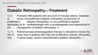 | 202
Diabetic Retinopathy—Treatment
RETINOPATHY, NEUROPATHY, AND FOOT CARE
12.9 Promptly refer patients with any level of macular edema, moderate
or worse nonproliferative diabetic retinopathy (a precursor of
proliferative diabetic retinopathy), or any proliferative diabetic
retinopathy to an ophthalmologist who is knowledgeable and experienced in
the management of diabetic retinopathy. A
12.10 Panretinal laser photocoagulation therapy is indicated to reduce the
risk of vision loss in patients with high-risk proliferative diabetic retinopathy
and, in some cases, severe nonproliferative diabetic retinopathy. A
 