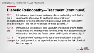 | 203
Diabetic Retinopathy—Treatment (continued)
RETINOPATHY, NEUROPATHY, AND FOOT CARE
12.11 Intravitreous injections of anti–vascular endothelial growth factor
are a reasonable alternative to traditional panretinal laser
photocoagulation for some patients with proliferative diabetic retinopathy
and also reduce the risk of vision loss in these patients. A
12.12 Intravitreous injections of anti–vascular endothelial growth factor
are indicated as first-line treatment for most eyes with diabetic macular
edema that involves the foveal center and impairs vision acuity. A
12.13 The presence of retinopathy is not a contraindication to aspirin
therapy for cardioprotection, as aspirin does not increase the risk of retinal
hemorrhage. A
 