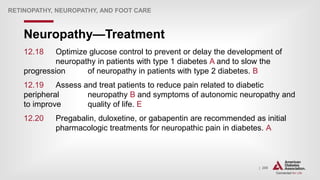 | 206
Neuropathy—Treatment
RETINOPATHY, NEUROPATHY, AND FOOT CARE
12.18 Optimize glucose control to prevent or delay the development of
neuropathy in patients with type 1 diabetes A and to slow the
progression of neuropathy in patients with type 2 diabetes. B
12.19 Assess and treat patients to reduce pain related to diabetic
peripheral neuropathy B and symptoms of autonomic neuropathy and
to improve quality of life. E
12.20 Pregabalin, duloxetine, or gabapentin are recommended as initial
pharmacologic treatments for neuropathic pain in diabetes. A
 