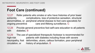 | 209
Foot Care (continued)
RETINOPATHY, NEUROPATHY, AND FOOT CARE
12.27 Refer patients who smoke or who have histories of prior lower
extremity complications, loss of protective sensation, structural
abnormalities, or peripheral arterial disease to foot care specialists for
ongoing preventive care and lifelong surveillance. C
12.28 Provide general preventive foot self-care education to all patients
with diabetes. B
12.29 The use of specialized therapeutic footwear is recommended for
high-risk patients with diabetes including those with severe
neuropathy, foot deformities, ulcers, callous formation, poor peripheral
circulation, or history of amputation. B
 