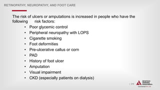 | 210
RETINOPATHY, NEUROPATHY, AND FOOT CARE
The risk of ulcers or amputations is increased in people who have the
following risk factors:
• Poor glycemic control
• Peripheral neuropathy with LOPS
• Cigarette smoking
• Foot deformities
• Pre-ulcerative callus or corn
• PAD
• History of foot ulcer
• Amputation
• Visual impairment
• CKD (especially patients on dialysis)
 