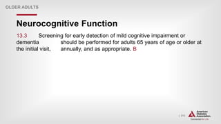 | 213
Neurocognitive Function
OLDER ADULTS
13.3 Screening for early detection of mild cognitive impairment or
dementia should be performed for adults 65 years of age or older at
the initial visit, annually, and as appropriate. B
 