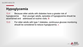 | 214
Hypoglycemia
OLDER ADULTS
13.4 Because older adults with diabetes have a greater risk of
hypoglycemia than younger adults, episodes of hypoglycemia should be
ascertained and addressed at routine visits. B
13.5 For older adults with type 1 diabetes, continuous glucose monitoring
should be considered to reduce hypoglycemia. A
 