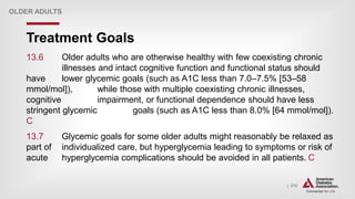 | 215
Treatment Goals
OLDER ADULTS
13.6 Older adults who are otherwise healthy with few coexisting chronic
illnesses and intact cognitive function and functional status should
have lower glycemic goals (such as A1C less than 7.0–7.5% [53–58
mmol/mol]), while those with multiple coexisting chronic illnesses,
cognitive impairment, or functional dependence should have less
stringent glycemic goals (such as A1C less than 8.0% [64 mmol/mol]).
C
13.7 Glycemic goals for some older adults might reasonably be relaxed as
part of individualized care, but hyperglycemia leading to symptoms or risk of
acute hyperglycemia complications should be avoided in all patients. C
 