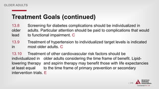 | 216
Treatment Goals (continued)
OLDER ADULTS
13.8 Screening for diabetes complications should be individualized in
older adults. Particular attention should be paid to complications that would
lead to functional impairment. C
13.9 Treatment of hypertension to individualized target levels is indicated
in most older adults. C
13.10 Treatment of other cardiovascular risk factors should be
individualized in older adults considering the time frame of benefit. Lipid-
lowering therapy and aspirin therapy may benefit those with life expectancies
at least equal to the time frame of primary prevention or secondary
intervention trials. E
 