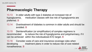 | 219
Pharmacologic Therapy
OLDER ADULTS
13.13 In older adults with type 2 diabetes at increased risk of
hypoglycemia, medication classes with low risk of hypoglycemia are
preferred. B
13.14 Overtreatment of diabetes is common in older adults and should be
avoided. B
13.15 Deintensification (or simplification) of complex regimens is
recommended to reduce the risk of hypoglycemia and polypharmacy, if it
can be achieved within the individualized A1C target. B
13.16 Consider costs of care and insurance coverage rules when
developing treatment plans in order to reduce risk of cost related
nonadherence. B
 