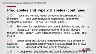 | 22
Prediabetes and Type 2 Diabetes (continued)
CLASSIFICATION AND DIAGNOSIS OF DIABETES
2.10 If tests are normal, repeat screening recommended at a
minimum of 3-year intervals is reasonable, sooner with
symptoms or change in risk (i.e., weight gain). C
2.11 To screen for prediabetes and type 2 diabetes, fasting plasma
glucose, 2-h plasma glucose during 75-g oral glucose
tolerance test, and A1C are each appropriate (Table 2.2 and Table
2.5). B
2.12 When using oral glucose tolerance testing as a screen for
diabetes, adequate carbohydrate intake (at least 150 g/ day)
should be assured for 3 days prior to testing. A
2.13 In people with prediabetes and type 2 diabetes, identify and
 