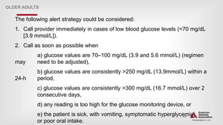 | 224
OLDER ADULTS
The following alert strategy could be considered:
1. Call provider immediately in cases of low blood glucose levels (<70 mg/dL
[3.9 mmol/L]).
2. Call as soon as possible when
a) glucose values are 70–100 mg/dL (3.9 and 5.6 mmol/L) (regimen
may need to be adjusted),
b) glucose values are consistently >250 mg/dL (13.9mmol/L) within a
24-h period,
c) glucose values are consistently >300 mg/dL (16.7 mmol/L) over 2
consecutive days,
d) any reading is too high for the glucose monitoring device, or
e) the patient is sick, with vomiting, symptomatic hyperglycemia,
or poor oral intake.
 