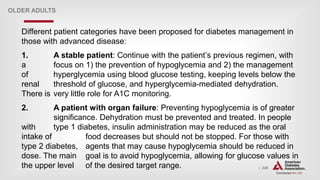 | 226
OLDER ADULTS
Different patient categories have been proposed for diabetes management in
those with advanced disease:
1. A stable patient: Continue with the patient’s previous regimen, with
a focus on 1) the prevention of hypoglycemia and 2) the management
of hyperglycemia using blood glucose testing, keeping levels below the
renal threshold of glucose, and hyperglycemia-mediated dehydration.
There is very little role for A1C monitoring.
2. A patient with organ failure: Preventing hypoglycemia is of greater
significance. Dehydration must be prevented and treated. In people
with type 1 diabetes, insulin administration may be reduced as the oral
intake of food decreases but should not be stopped. For those with
type 2 diabetes, agents that may cause hypoglycemia should be reduced in
dose. The main goal is to avoid hypoglycemia, allowing for glucose values in
the upper level of the desired target range.
 