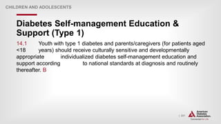 | 231
Diabetes Self-management Education &
Support (Type 1)
CHILDREN AND ADOLESCENTS
14.1 Youth with type 1 diabetes and parents/caregivers (for patients aged
<18 years) should receive culturally sensitive and developmentally
appropriate individualized diabetes self-management education and
support according to national standards at diagnosis and routinely
thereafter. B
 