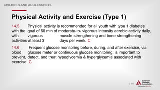 | 233
Physical Activity and Exercise (Type 1)
CHILDREN AND ADOLESCENTS
14.5 Physical activity is recommended for all youth with type 1 diabetes
with the goal of 60 min of moderate-to- vigorous intensity aerobic activity daily,
with vigorous muscle-strengthening and bone-strengthening
activities at least 3 days per week. C
14.6 Frequent glucose monitoring before, during, and after exercise, via
blood glucose meter or continuous glucose monitoring, is important to
prevent, detect, and treat hypoglycemia & hyperglycemia associated with
exercise. C
 
