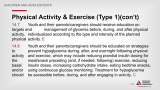 | 234
Physical Activity & Exercise (Type 1)(con’t)
CHILDREN AND ADOLESCENTS
14.7 Youth and their parents/caregivers should receive education on
targets and management of glycemia before, during, and after physical
activity, individualized according to the type and intensity of the planned
physical activity. E
14.8 Youth and their parents/caregivers should be educated on strategies
to prevent hypoglycemia during, after, and overnight following physical
activity and exercise, which may include reducing prandial insulin dosing for
the meal/snack preceding (and, if needed, following) exercise, reducing
basal insulin doses, increasing carbohydrate intake, eating bedtime snacks,
and/or using continuous glucose monitoring. Treatment for hypoglycemia
should be accessible before, during, and after engaging in activity. C
 