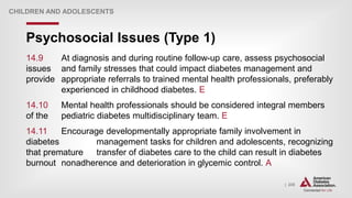 | 235
Psychosocial Issues (Type 1)
CHILDREN AND ADOLESCENTS
14.9 At diagnosis and during routine follow-up care, assess psychosocial
issues and family stresses that could impact diabetes management and
provide appropriate referrals to trained mental health professionals, preferably
experienced in childhood diabetes. E
14.10 Mental health professionals should be considered integral members
of the pediatric diabetes multidisciplinary team. E
14.11 Encourage developmentally appropriate family involvement in
diabetes management tasks for children and adolescents, recognizing
that premature transfer of diabetes care to the child can result in diabetes
burnout nonadherence and deterioration in glycemic control. A
 