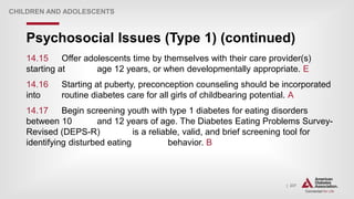 | 237
Psychosocial Issues (Type 1) (continued)
CHILDREN AND ADOLESCENTS
14.15 Offer adolescents time by themselves with their care provider(s)
starting at age 12 years, or when developmentally appropriate. E
14.16 Starting at puberty, preconception counseling should be incorporated
into routine diabetes care for all girls of childbearing potential. A
14.17 Begin screening youth with type 1 diabetes for eating disorders
between 10 and 12 years of age. The Diabetes Eating Problems Survey-
Revised (DEPS-R) is a reliable, valid, and brief screening tool for
identifying disturbed eating behavior. B
 