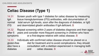 | 245
Celiac Disease (Type 1)
CHILDREN AND ADOLESCENTS
14.31 Screen youth with type 1 diabetes for celiac disease by measuring
IgA tissue transglutaminase (tTG) antibodies, with documentation of
normal total serum IgA levels, soon after the diagnosis of diabetes, or IgG
tTG and deamidated gliadin antibodies if IgA deficient. B
14.32 Repeat screening within 2 years of diabetes diagnosis and then again
after 5 years and consider more frequent screening in children who have
symptoms or a first-degree relative with celiac disease. B
14.33 Individuals with confirmed celiac disease should be placed on a
gluten-free diet for treatment and to avoid complications; they should
also have a consultation with a dietitian experienced in managing both
diabetes and celiac disease. B
 