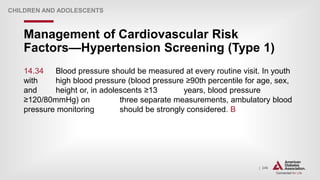 | 246
Management of Cardiovascular Risk
Factors—Hypertension Screening (Type 1)
CHILDREN AND ADOLESCENTS
14.34 Blood pressure should be measured at every routine visit. In youth
with high blood pressure (blood pressure ≥90th percentile for age, sex,
and height or, in adolescents ≥13 years, blood pressure
≥120/80mmHg) on three separate measurements, ambulatory blood
pressure monitoring should be strongly considered. B
 