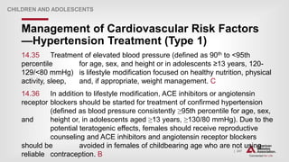 | 247
Management of Cardiovascular Risk Factors
—Hypertension Treatment (Type 1)
CHILDREN AND ADOLESCENTS
14.35 Treatment of elevated blood pressure (defined as 90th to <95th
percentile for age, sex, and height or in adolescents ≥13 years, 120-
129/<80 mmHg) is lifestyle modification focused on healthy nutrition, physical
activity, sleep, and, if appropriate, weight management. C
14.36 In addition to lifestyle modification, ACE inhibitors or angiotensin
receptor blockers should be started for treatment of confirmed hypertension
(defined as blood pressure consistently ≥95th percentile for age, sex,
and height or, in adolescents aged ≥13 years, ≥130/80 mmHg). Due to the
potential teratogenic effects, females should receive reproductive
counseling and ACE inhibitors and angiotensin receptor blockers
should be avoided in females of childbearing age who are not using
reliable contraception. B
 