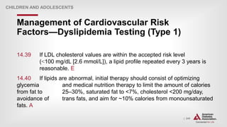 | 249
Management of Cardiovascular Risk
Factors—Dyslipidemia Testing (Type 1)
CHILDREN AND ADOLESCENTS
14.39 If LDL cholesterol values are within the accepted risk level
(˂100 mg/dL [2.6 mmol/L]), a lipid profile repeated every 3 years is
reasonable. E
14.40 If lipids are abnormal, initial therapy should consist of optimizing
glycemia and medical nutrition therapy to limit the amount of calories
from fat to 25–30%, saturated fat to <7%, cholesterol <200 mg/day,
avoidance of trans fats, and aim for ~10% calories from monounsaturated
fats. A
 