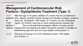 | 250
Management of Cardiovascular Risk
Factors—Dyslipidemia Treatment (Type 1)
CHILDREN AND ADOLESCENTS
14.41 After the age of 10 years, addition of a statin may be considered in
patients who, despite medical nutrition therapy and lifestyle changes, continue
to have LDL cholesterol >160 mg/dL (4.1 mmol/L) or LDL cholesterol
>130 mg/dL (3.4 mmol/L) and one or more cardiovascular disease risk
factors. E Due to the potential teratogenic effects, females should
receive reproductive counseling and statins should be avoided in females of
childbearing age who are not using reliable contraception. E
14.42 The goal of therapy is an LDL cholesterol value <100 mg/dL
(2.6 mmol/L). E
 