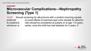 | 252
Microvascular Complications—Nephropathy
Screening (Type 1)
CHILDREN AND ADOLESCENTS
14.45 Annual screening for albuminuria with a random (morning sample
preferred to avoid effects of exercise) spot urine sample for albumin-
to-creatinine ratio should be considered at puberty or at age >10 years,
whichever is earlier, once the child has had diabetes for 5 years. B
 