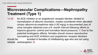 | 253
Microvascular Complications—Nephropathy
Treatment (Type 1)
CHILDREN AND ADOLESCENTS
14.46 An ACE inhibitor or an angiotensin receptor blocker, titrated to
normalization of albumin excretion, maybe considered when elevated
urinary albumin-to-creatinine ratio (>30 mg/g) is documented (two of
three urine samples obtained over a 6- month interval following efforts to
improve glycemic control and normalize blood pressure). E Due to the
potential teratogenic effects, females should receive reproductive
counseling and ACE inhibitors and angiotensin receptor blockers
should be avoided in females of childbearing age who are not using
reliable contraception. B
 