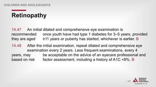 | 254
Retinopathy
CHILDREN AND ADOLESCENTS
14.47 An initial dilated and comprehensive eye examination is
recommended once youth have had type 1 diabetes for 3–5 years, provided
they are aged ≥11 years or puberty has started, whichever is earlier. B
14.48 After the initial examination, repeat dilated and comprehensive eye
examination every 2 years. Less frequent examinations, every 4
years, may be acceptable on the advice of an eyecare professional and
based on risk factor assessment, including a history of A1C <8%. B
 