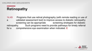 | 255
Retinopathy
CHILDREN AND ADOLESCENTS
14.49 Programs that use retinal photography (with remote reading or use of
a validated assessment tool) to improve access to diabetic retinopathy
screening can be appropriate screening strategies for diabetic
retinopathy. Such programs need to provide pathways for timely referral
for a comprehensive eye examination when indicated. E
 