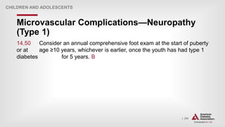 | 256
Microvascular Complications—Neuropathy
(Type 1)
CHILDREN AND ADOLESCENTS
14.50 Consider an annual comprehensive foot exam at the start of puberty
or at age ≥10 years, whichever is earlier, once the youth has had type 1
diabetes for 5 years. B
 