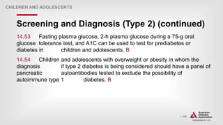 | 258
Screening and Diagnosis (Type 2) (continued)
CHILDREN AND ADOLESCENTS
14.53 Fasting plasma glucose, 2-h plasma glucose during a 75-g oral
glucose tolerance test, and A1C can be used to test for prediabetes or
diabetes in children and adolescents. B
14.54 Children and adolescents with overweight or obesity in whom the
diagnosis if type 2 diabetes is being considered should have a panel of
pancreatic autoantibodies tested to exclude the possibility of
autoimmune type 1 diabetes. B
 