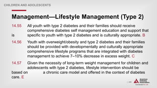 | 259
Management—Lifestyle Management (Type 2)
CHILDREN AND ADOLESCENTS
14.55 All youth with type 2 diabetes and their families should receive
comprehensive diabetes self management education and support that
is specific to youth with type 2 diabetes and is culturally appropriate. B
14.56 Youth with overweight/obesity and type 2 diabetes and their families
should be provided with developmentally and culturally appropriate
comprehensive lifestyle programs that are integrated with diabetes
management to achieve 7–10% decrease in excess weight. C
14.57 Given the necessity of long-term weight management for children and
adolescents with type 2 diabetes, lifestyle intervention should be
based on a chronic care model and offered in the context of diabetes
care. E
 