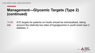 | 263
Management—Glycemic Targets (Type 2)
(continued)
CHILDREN AND ADOLESCENTS
14.65 A1C targets for patients on insulin should be individualized, taking
into account the relatively low rates of hypoglycemia in youth-onset type 2
diabetes. E
 