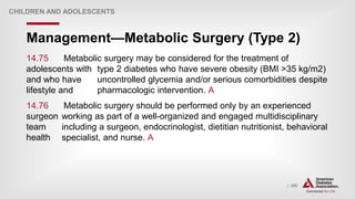 | 268
Management—Metabolic Surgery (Type 2)
CHILDREN AND ADOLESCENTS
14.75 Metabolic surgery may be considered for the treatment of
adolescents with type 2 diabetes who have severe obesity (BMI >35 kg/m2)
and who have uncontrolled glycemia and/or serious comorbidities despite
lifestyle and pharmacologic intervention. A
14.76 Metabolic surgery should be performed only by an experienced
surgeon working as part of a well-organized and engaged multidisciplinary
team including a surgeon, endocrinologist, dietitian nutritionist, behavioral
health specialist, and nurse. A
 