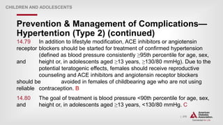 | 270
Prevention & Management of Complications—
Hypertention (Type 2) (continued)
CHILDREN AND ADOLESCENTS
14.79 In addition to lifestyle modification, ACE inhibitors or angiotensin
receptor blockers should be started for treatment of confirmed hypertension
(defined as blood pressure consistently ≥95th percentile for age, sex,
and height or, in adolescents aged ≥13 years, ≥130/80 mmHg). Due to the
potential teratogenic effects, females should receive reproductive
counseling and ACE inhibitors and angiotensin receptor blockers
should be avoided in females of childbearing age who are not using
reliable contraception. B
14.80 The goal of treatment is blood pressure <90th percentile for age, sex,
and height or, in adolescents aged ≥13 years, <130/80 mmHg. C
 