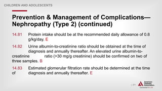 | 271
Prevention & Management of Complications—
Nephropathy (Type 2) (continued)
CHILDREN AND ADOLESCENTS
14.81 Protein intake should be at the recommended daily allowance of 0.8
g/kg/day. E
14.82 Urine albumin-to-creatinine ratio should be obtained at the time of
diagnosis and annually thereafter. An elevated urine albumin-to-
creatinine ratio (>30 mg/g creatinine) should be confirmed on two of
three samples. B
14.83 Estimated glomerular filtration rate should be determined at the time
of diagnosis and annually thereafter. E
 