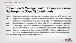 | 272
Prevention & Management of Complications—
Nephropathy (Type 2) (continued)
CHILDREN AND ADOLESCENTS
14.84 In patients with diabetes and hypertension, either an ACE inhibitor or
an angiotensin receptor blocker is recommended for those with modestly
elevated urinary albumin-to-creatinine ratio (30–299 mg/g creatinine)
and is strongly recommended for those with urinary albumin-to-creatinine
ratio >300 mg/g creatinine and/or estimated glomerular filtration rate <60
mL/min/1.73 m2. E Due to the potential teratogenic effects, females
should receive reproductive counseling and ACE inhibitors and angiotensin
receptor blockers should be avoided in females of childbearing age
who are not using reliable contraception. B
 