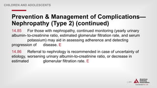 | 273
Prevention & Management of Complications—
Nephropathy (Type 2) (continued)
CHILDREN AND ADOLESCENTS
14.85 For those with nephropathy, continued monitoring (yearly urinary
albumin- to-creatinine ratio, estimated glomerular filtration rate, and serum
potassium) may aid in assessing adherence and detecting
progression of disease. E
14.86 Referral to nephrology is recommended in case of uncertainty of
etiology, worsening urinary albumin-to-creatinine ratio, or decrease in
estimated glomerular filtration rate. E
 