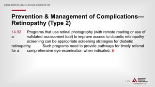 | 276
Prevention & Management of Complications—
Retinopathy (Type 2)
CHILDREN AND ADOLESCENTS
14.92 Programs that use retinal photography (with remote reading or use of
a validated assessment tool) to improve access to diabetic retinopathy
screening can be appropriate screening strategies for diabetic
retinopathy. Such programs need to provide pathways for timely referral
for a comprehensive eye examination when indicated. E
 