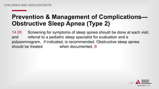 | 278
Prevention & Management of Complications—
Obstructive Sleep Apnea (Type 2)
CHILDREN AND ADOLESCENTS
14.95 Screening for symptoms of sleep apnea should be done at each visit,
and referral to a pediatric sleep specialist for evaluation and a
polysomnogram, if indicated, is recommended. Obstructive sleep apnea
should be treated when documented. B
 