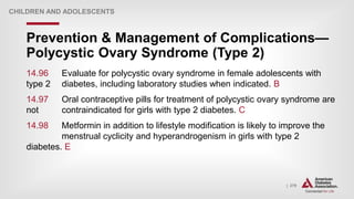| 279
Prevention & Management of Complications—
Polycystic Ovary Syndrome (Type 2)
CHILDREN AND ADOLESCENTS
14.96 Evaluate for polycystic ovary syndrome in female adolescents with
type 2 diabetes, including laboratory studies when indicated. B
14.97 Oral contraceptive pills for treatment of polycystic ovary syndrome are
not contraindicated for girls with type 2 diabetes. C
14.98 Metformin in addition to lifestyle modification is likely to improve the
menstrual cyclicity and hyperandrogenism in girls with type 2
diabetes. E
 