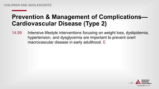 | 280
Prevention & Management of Complications—
Cardiovascular Disease (Type 2)
CHILDREN AND ADOLESCENTS
14.99 Intensive lifestyle interventions focusing on weight loss, dyslipidemia,
hypertension, and dysglycemia are important to prevent overt
macrovascular disease in early adulthood. E
 
