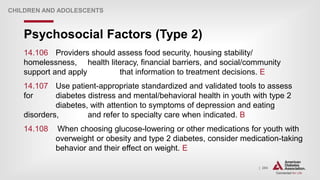 | 284
Psychosocial Factors (Type 2)
CHILDREN AND ADOLESCENTS
14.106 Providers should assess food security, housing stability/
homelessness, health literacy, financial barriers, and social/community
support and apply that information to treatment decisions. E
14.107 Use patient-appropriate standardized and validated tools to assess
for diabetes distress and mental/behavioral health in youth with type 2
diabetes, with attention to symptoms of depression and eating
disorders, and refer to specialty care when indicated. B
14.108 When choosing glucose-lowering or other medications for youth with
overweight or obesity and type 2 diabetes, consider medication-taking
behavior and their effect on weight. E
 