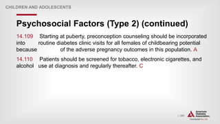 | 285
Psychosocial Factors (Type 2) (continued)
CHILDREN AND ADOLESCENTS
14.109 Starting at puberty, preconception counseling should be incorporated
into routine diabetes clinic visits for all females of childbearing potential
because of the adverse pregnancy outcomes in this population. A
14.110 Patients should be screened for tobacco, electronic cigarettes, and
alcohol use at diagnosis and regularly thereafter. C
 