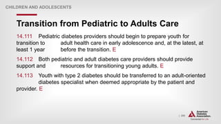 | 286
Transition from Pediatric to Adults Care
CHILDREN AND ADOLESCENTS
14.111 Pediatric diabetes providers should begin to prepare youth for
transition to adult health care in early adolescence and, at the latest, at
least 1 year before the transition. E
14.112 Both pediatric and adult diabetes care providers should provide
support and resources for transitioning young adults. E
14.113 Youth with type 2 diabetes should be transferred to an adult-oriented
diabetes specialist when deemed appropriate by the patient and
provider. E
 