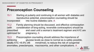 | 288
Preconception Counseling
MANAGEMENT OF DIABETES IN PREGNANCY
15.1 Starting at puberty and continuing in all women with diabetes and
reproductive potential, preconception counseling should be
incorporated into routine diabetes care. A
15.2 Family planning should be discussed, and effective contraception
(with consideration of long-acting, reversible contraception) should be
prescribed and used until a woman’s treatment regimen and A1C are
optimized for pregnancy. A
15.3 Preconception counseling should address the importance of
achieving glucose levels as close to normal as is safely possible,
ideally A1C <6.5% (48 mmol/mol), to reduce the risk of congenital
anomalies, preeclampsia, macrosomia, and other complications. A
 