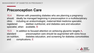 | 289
Preconception Care
MANAGEMENT OF DIABETES IN PREGNANCY
15.4 Women with preexisting diabetes who are planning a pregnancy
should ideally be managed beginning in preconception in a multidisciplinary
clinic including an endocrinologist, maternal-fetal medicine specialist,
registered dietitian nutritionist, and diabetes care and education
specialist, when available. B
15.5 In addition to focused attention on achieving glycemic targets A,
standard preconception care should be augmented with extra focus
on nutrition, diabetes education, and screening for diabetes comorbidities
and complications. E
 