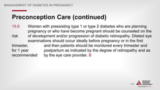 | 290
Preconception Care (continued)
MANAGEMENT OF DIABETES IN PREGNANCY
15.6 Women with preexisting type 1 or type 2 diabetes who are planning
pregnancy or who have become pregnant should be counseled on the
risk of development and/or progression of diabetic retinopathy. Dilated eye
examinations should occur ideally before pregnancy or in the first
trimester, and then patients should be monitored every trimester and
for 1 year postpartum as indicated by the degree of retinopathy and as
recommended by the eye care provider. B
 