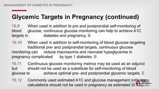 | 294
Glycemic Targets in Pregnancy (continued)
MANAGEMENT OF DIABETES IN PREGNANCY
15.9 When used in addition to pre and postprandial self-monitoring of
blood glucose, continuous glucose monitoring can help to achieve A1C
targets in diabetes and pregnancy. B
15.10 When used in addition to self-monitoring of blood glucose targeting
traditional pre- and postprandial targets, continuous glucose
monitoring can reduce macrosomia and neonatal hypoglycemia in
pregnancy complicated by type 1 diabetes. B
15.11 Continuous glucose monitoring metrics may be used as an adjunct
but should not be used as a substitute for self-monitoring of blood
glucose to achieve optimal pre- and postprandial glycemic targets. E
15.12 Commonly used estimated A1C and glucose management indicator
calculations should not be used in pregnancy as estimates of A1C. C
 